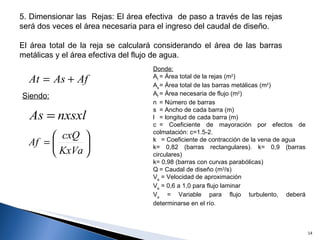 5. Dimensionar las  Rejas: El área efectiva  de paso a través de las rejas será dos veces el área necesaria para el ingreso del caudal de diseño. El área total de la reja se calculará considerando el área de las barras metálicas y el área efectiva del flujo de agua. Siendo:   Donde: A t = Área total de la rejas (m 2 ) A s = Área total de las barras metálicas (m 2 )  A f = Área necesaria de flujo (m 2 ) n = Número de barras s = Ancho de cada barra (m) l = longitud de cada barra (m) c = Coeficiente de mayoración por efectos de colmatación: c=1.5-2.  k  = Coeficiente de contracción de la vena de agua k= 0,82 (barras rectangulares). k= 0,9 (barras circulares) k= 0,98 (barras con curvas parabólicas)  Q = Caudal de diseño (m 3 /s) V a  = Velocidad de aproximación V a  = 0,6 a 1,0 para flujo laminar V a  = Variable para flujo turbulento, deberá determinarse en el río. 