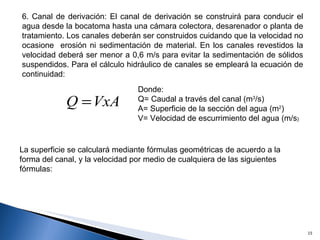 6. Canal de derivación: El canal de derivación se construirá para conducir el agua desde la bocatoma hasta una cámara colectora, desarenador o planta de tratamiento. Los canales deberán ser construidos cuidando que la velocidad no ocasione  erosión ni sedimentación de material. En los canales revestidos la velocidad deberá ser menor a 0,6 m/s para evitar la sedimentación de sólidos suspendidos. Para el cálculo hidráulico de canales se empleará la ecuación de continuidad: Donde: Q= Caudal a través del canal (m 3 /s) A= Superficie de la sección del agua (m 2 ) V= Velocidad de escurrimiento del agua (m/s ) La superficie se calculará mediante fórmulas geométricas de acuerdo a la forma del canal, y la velocidad por medio de cualquiera de las siguientes fórmulas: 