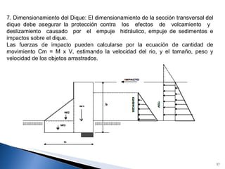 7. Dimensionamiento del Dique: El dimensionamiento de la sección transversal del dique debe asegurar la protección contra  los  efectos  de  volcamiento  y  deslizamiento  causado  por  el  empuje  hidráulico, empuje de sedimentos e impactos sobre el dique. Las fuerzas de impacto pueden calcularse por la ecuación de cantidad de movimiento Cm = M x V, estimando la velocidad del rio, y el tamaño, peso y velocidad de los objetos arrastrados. 