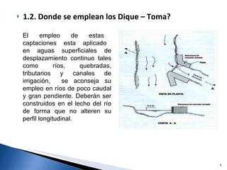 1.2. Donde se emplean los Dique – Toma? El  empleo  de  estas  captaciones  esta  aplicado  en  aguas  superficiales  de desplazamiento continuo tales como ríos, quebradas, tributarios y canales de irrigación,  se aconseja su empleo en ríos de poco caudal y gran pendiente. Deberán ser construidos en el lecho del río de forma que no alteren su perfil longitudinal.  