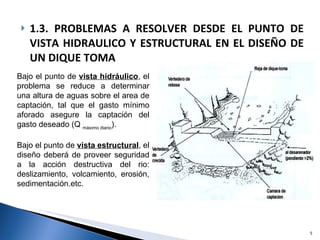 1.3. PROBLEMAS A RESOLVER DESDE EL PUNTO DE VISTA HIDRAULICO Y ESTRUCTURAL EN EL DISEÑO DE UN DIQUE TOMA Bajo el punto de  vista hidráulico , el problema se reduce a determinar una altura de aguas sobre el area de captación, tal que el gasto mínimo aforado asegure la captación del gasto deseado (Q  máximo diario ). Bajo el punto de  vista estructural , el diseño deberá de proveer seguridad a la acción destructiva del rio: deslizamiento, volcamiento, erosión, sedimentación.etc. 