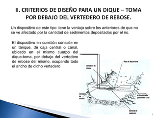 Un dispositivo de este tipo tiene la ventaja sobre los anteriores de que no se ve afectado por la cantidad de sedimentos depositados por el rio. El dispositivo en cuestión consiste en un tanque, de caja central o canal, ubicado en el mismo cuerpo del dique-toma, por debajo del vertedero de rebose del mismo, ocupando todo el ancho de dicho vertedero 