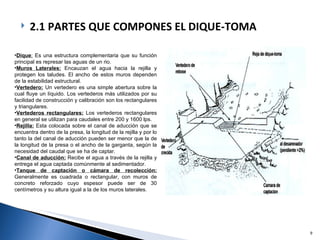 Dique :  Es una estructura complementaria que su función principal es represar las aguas de un rio. Muros Laterales:   Encauzan el agua hacia la rejilla y protegen los taludes. El ancho de estos muros dependen de la estabilidad estructural. Vertedero:   Un vertedero es una simple abertura sobre la cual fluye un líquido. Los vertederos más utilizados por su facilidad de construcción y calibración son los rectangulares y triangulares. Vertederos rectangulares:   Los vertederos rectangulares en general se utilizan para caudales entre 200 y 1600 lps. Rejilla:   Esta colocada sobre el canal de aducción que se encuentra dentro de la presa, la longitud de la rejilla y por lo tanto la del canal de aducción pueden ser menor que la de la longitud de la presa o el ancho de la garganta, según la necesidad del caudal que se ha de captar. Canal de aducción:   Recibe el agua a través de la rejilla y entrega el agua captada comúnmente al sedimentador. Tanque de captación o cámara de recolección:   Generalmente es cuadrada o rectangular, con muros de concreto reforzado cuyo espesor puede ser de 30 centímetros y su altura igual a la de los muros laterales. 2.1 PARTES QUE COMPONES EL DIQUE-TOMA 