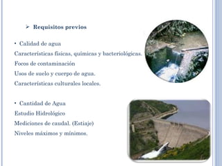  
     Requisitos previos


• Calidad de agua
Características físicas, químicas y bacteriológicas.
Focos de contaminación
Usos de suelo y cuerpo de agua.
Características culturales locales.
 
• Cantidad de Agua
Estudio Hidrológico
Mediciones de caudal. (Estiaje)
Niveles máximos y mínimos.
 