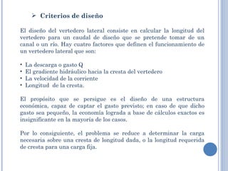  
       Criterios de diseño

El diseño del vertedero lateral consiste en calcular la longitud del
vertedero para un caudal de diseño que se pretende tomar de un
canal o un río. Hay cuatro factores que definen el funcionamiento de
un vertedero lateral que son:

•   La descarga o gasto Q
•   El gradiente hidráulico hacia la cresta del vertedero
•   La velocidad de la corriente
•   Longitud de la cresta.

El propósito que se persigue es el diseño de una estructura
económica, capaz de captar el gasto previsto; en caso de que dicho
gasto sea pequeño, la economía lograda a base de cálculos exactos es
insignificante en la mayoría de los casos.

Por lo consiguiente, el problema se reduce a determinar la carga
necesaria sobre una cresta de longitud dada, o la longitud requerida
de cresta para una carga fija.
 