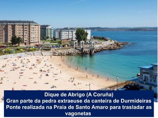 Dique de Abrigo (A Coruña)
Gran parte da pedra extraeuse da canteira de Durmideiras
Ponte realizada na Praia de Santo Amar...
