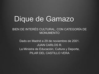 Dique de Gamazo
BIEN DE INTERÉS CULTURAL, CON CATEGORÍA DE
                MONUMENTO

   Dado en Madrid a 29 de noviembre de 2001.
                JUAN CARLOS R.
   La Ministra de Educación, Cultura y Deporte,
          PILAR DEL CASTILLO VERA
 