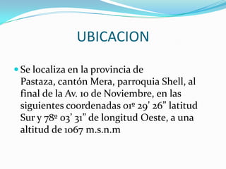 UBICACIONSe localiza en la provincia de Pastaza, cantón Mera, parroquia Shell, al final de la Av. 10 de Noviembre, en las siguientes coordenadas 01º 29’ 26” latitud Sur y 78º 03’ 31” de longitud Oeste, a una altitud de 1067 m.s.n.m