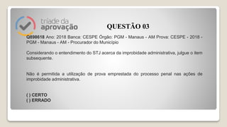 Q898618 Ano: 2018 Banca: CESPE Órgão: PGM - Manaus - AM Prova: CESPE - 2018 -
PGM - Manaus - AM - Procurador do Município
Considerando o entendimento do STJ acerca da improbidade administrativa, julgue o item
subsequente.
Não é permitida a utilização de prova emprestada do processo penal nas ações de
improbidade administrativa.
( ) CERTO
( ) ERRADO
QUESTÃO 03
 