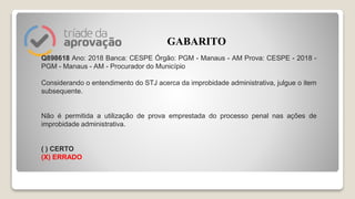 Q898618 Ano: 2018 Banca: CESPE Órgão: PGM - Manaus - AM Prova: CESPE - 2018 -
PGM - Manaus - AM - Procurador do Município
Considerando o entendimento do STJ acerca da improbidade administrativa, julgue o item
subsequente.
Não é permitida a utilização de prova emprestada do processo penal nas ações de
improbidade administrativa.
( ) CERTO
(X) ERRADO
GABARITO
 