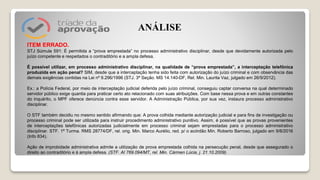 ITEM ERRADO.
STJ Súmula 591: É permitida a “prova emprestada” no processo administrativo disciplinar, desde que devidamente autorizada pelo
juízo competente e respeitados o contraditório e a ampla defesa.
É possível utilizar, em processo administrativo disciplinar, na qualidade de “prova emprestada”, a interceptação telefônica
produzida em ação penal? SIM, desde que a interceptação tenha sido feita com autorização do juízo criminal e com observância das
demais exigências contidas na Lei nº 9.296/1996 (STJ. 3ª Seção. MS 14.140-DF, Rel. Min. Laurita Vaz, julgado em 26/9/2012).
Ex.: a Polícia Federal, por meio de interceptação judicial deferida pelo juízo criminal, conseguiu captar conversa na qual determinado
servidor público exige quantia para praticar certo ato relacionado com suas atribuições. Com base nessa prova e em outras constantes
do inquérito, o MPF oferece denúncia contra esse servidor. A Administração Pública, por sua vez, instaura processo administrativo
disciplinar.
O STF também decidiu no mesmo sentido afirmando que: A prova colhida mediante autorização judicial e para fins de investigação ou
processo criminal pode ser utilizada para instruir procedimento administrativo punitivo. Assim, é possível que as provas provenientes
de interceptações telefônicas autorizadas judicialmente em processo criminal sejam emprestadas para o processo administrativo
disciplinar. STF. 1ª Turma. RMS 28774/DF, rel. orig. Min. Marco Aurélio, red. p/ o acórdão Min. Roberto Barroso, julgado em 9/8/2016
(Info 834).
Ação de improbidade administrativa admite a utilização de prova emprestada colhida na persecução penal, desde que assegurado o
direito ao contraditório e à ampla defesa. (STF. AI 769.094/MT, rel. Min. Cármen Lúcia, j. 21.10.2009).
ANÁLISE
 
