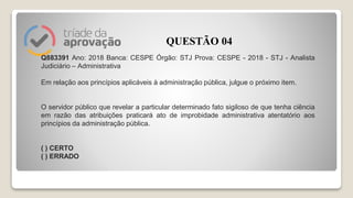 Q883391 Ano: 2018 Banca: CESPE Órgão: STJ Prova: CESPE - 2018 - STJ - Analista
Judiciário – Administrativa
Em relação aos princípios aplicáveis à administração pública, julgue o próximo item.
O servidor público que revelar a particular determinado fato sigiloso de que tenha ciência
em razão das atribuições praticará ato de improbidade administrativa atentatório aos
princípios da administração pública.
( ) CERTO
( ) ERRADO
QUESTÃO 04
 