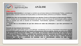 ITEM CERTO.
Improbidade Administrativa é o ato ilegal ou contrário aos princípios básicos da Administração Pública, cometido por
agente público, durante o exercício de função pública ou decorrente desta, conforme a Lei Federal n° 8429/92.
L8429/92 Dos Atos de Improbidade Administrativa que Atentam Contra os Princípios da Administração Pública
Art. 11. Constitui ato de improbidade administrativa que atenta contra os princípios da administração pública qualquer
ação ou omissão que viole os deveres de honestidade, imparcialidade, legalidade, e lealdade às instituições, e
notadamente:
III - revelar fato ou circunstância de que tem ciência em razão das atribuições e que deva permanecer em
segredo;
Conceito de Improbidade Administrativa :
Embora não exista uniformidade quanto a sua definição, normalmente se diz que a improbidade administrativa é o ato
de imoralidade qualificada pela lei que importa enriquecimento ilícito do agente, prejuízo ao erário e/ou violação
dos princípios da administração pública, e que enseja, em processo judicial promovido pela pessoa jurídica
lesada ou pelo Ministério Público, a aplicação das seguintes sanções: suspensão dos direitos políticos, perda
da função pública, indisponibilidade de bens, ressarcimento ao erário, perda de bens e valores acrescidos
ilicitamente, multa civil e proibição de contratar com a administração pública ou dela receber
benefícios.(ANDRADE,2009, p. 235).
ANÁLISE
 