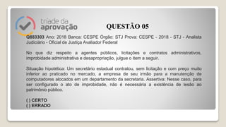 Q883303 Ano: 2018 Banca: CESPE Órgão: STJ Prova: CESPE - 2018 - STJ - Analista
Judiciário - Oficial de Justiça Avaliador Federal
No que diz respeito a agentes públicos, licitações e contratos administrativos,
improbidade administrativa e desapropriação, julgue o item a seguir.
Situação hipotética: Um secretário estadual contratou, sem licitação e com preço muito
inferior ao praticado no mercado, a empresa de seu irmão para a manutenção de
computadores alocados em um departamento da secretaria. Assertiva: Nesse caso, para
ser configurado o ato de improbidade, não é necessária a existência de lesão ao
patrimônio público.
( ) CERTO
( ) ERRADO
QUESTÃO 05
 