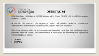 Q941900 Ano: 2018 Banca: CESPE Órgão: MPU Prova: CESPE - 2018 - MPU - Analista
do MPU – Direito
A respeito de mandado de segurança, ação civil pública, ação de improbidade
administrativa e reclamação constitucional, julgue o item que se segue.
Depois de ajuizada ação de improbidade administrativa, se o juiz tiver verificado que o
processo está em ordem, será determinada a notificação do requerido para apresentar
manifestação por escrito.
( ) CERTO
( ) ERRADO
QUESTÃO 01
 