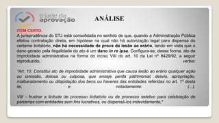ITEM CERTO.
A jurisprudência do STJ está consolidada no sentido de que, quando a Administração Pública
efetiva contratação direta, em hipótese na qual não há autorização legal para dispensa do
certame licitatório, não há necessidade de prova da lesão ao erário, tendo em vista que o
dano gerado pela ilegalidade do ato é um dano in re ipsa. Configura-se, dessa forma, ato de
improbidade administrativa na forma do inciso VIII do art. 10 da Lei nº 8429/92, a seguir
reproduzido, verbis:
“Art. 10. Constitui ato de improbidade administrativa que causa lesão ao erário qualquer ação
ou omissão, dolosa ou culposa, que enseje perda patrimonial, desvio, apropriação,
malbaratamento ou dilapidação dos bens ou haveres das entidades referidas no art. 1º desta
lei, e notadamente: (...).
VIII - frustrar a licitude de processo licitatório ou de processo seletivo para celebração de
parcerias com entidades sem fins lucrativos, ou dispensá-los indevidamente;"
ANÁLISE
 