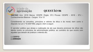 Q881943 Ano: 2018 Banca: CESPE Órgão: STJ Provas: CESPE - 2018 - STJ -
Conhecimentos Básicos - Cargos: 10 e 12
Considerando os conceitos, princípios e valores da ética e da moral, bem como o
disposto na Lei n.º 8.429/1992, julgue o item a seguir.
O servidor público que atrasa a realização de ato que deveria promover de ofício não
atenta contra os princípios da administração pública, ao contrário do que ocorre com
aqueles que deixam de praticar o referido ato.
( ) CERTO
( ) ERRADO
QUESTÃO 06
 