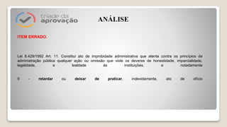 ITEM ERRADO.
Lei 8.429/1992 Art. 11. Constitui ato de improbidade administrativa que atenta contra os princípios da
administração pública qualquer ação ou omissão que viole os deveres de honestidade, imparcialidade,
legalidade, e lealdade às instituições, e notadamente
II - retardar ou deixar de praticar, indevidamente, ato de ofício
ANÁLISE
 