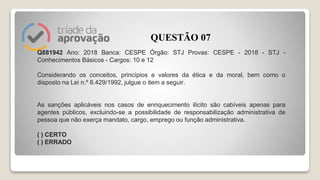Q881942 Ano: 2018 Banca: CESPE Órgão: STJ Provas: CESPE - 2018 - STJ -
Conhecimentos Básicos - Cargos: 10 e 12
Considerando os conceitos, princípios e valores da ética e da moral, bem como o
disposto na Lei n.º 8.429/1992, julgue o item a seguir.
As sanções aplicáveis nos casos de enriquecimento ilícito são cabíveis apenas para
agentes públicos, excluindo-se a possibilidade de responsabilização administrativa de
pessoa que não exerça mandato, cargo, emprego ou função administrativa.
( ) CERTO
( ) ERRADO
QUESTÃO 07
 