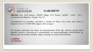 Q881942 Ano: 2018 Banca: CESPE Órgão: STJ Provas: CESPE - 2018 - STJ -
Conhecimentos Básicos - Cargos: 10 e 12
Considerando os conceitos, princípios e valores da ética e da moral, bem como o
disposto na Lei n.º 8.429/1992, julgue o item a seguir.
As sanções aplicáveis nos casos de enriquecimento ilícito são cabíveis apenas para
agentes públicos, excluindo-se a possibilidade de responsabilização administrativa de
pessoa que não exerça mandato, cargo, emprego ou função administrativa.
( ) CERTO
(X) ERRADO
GABARITO
 
