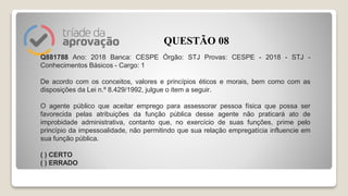 Q881788 Ano: 2018 Banca: CESPE Órgão: STJ Provas: CESPE - 2018 - STJ -
Conhecimentos Básicos - Cargo: 1
De acordo com os conceitos, valores e princípios éticos e morais, bem como com as
disposições da Lei n.º 8.429/1992, julgue o item a seguir.
O agente público que aceitar emprego para assessorar pessoa física que possa ser
favorecida pelas atribuições da função pública desse agente não praticará ato de
improbidade administrativa, contanto que, no exercício de suas funções, prime pelo
princípio da impessoalidade, não permitindo que sua relação empregatícia influencie em
sua função pública.
( ) CERTO
( ) ERRADO
QUESTÃO 08
 