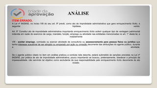 ITEM ERRADO.
A Lei nº 8429/92, no inciso VIII do seu art. 9º prevê, como ato de improbidade administrativa que gera enriquecimento ilícito, a
seguinte hipótese, verbis:
Art. 9° Constitui ato de improbidade administrativa importando enriquecimento ilícito auferir qualquer tipo de vantagem patrimonial
indevida em razão do exercício de cargo, mandato, função, emprego ou atividade nas entidades mencionadas no art. 1° desta lei, e
notadamente
VIII - aceitar emprego, comissão ou exercer atividade de consultoria ou assessoramento para pessoa física ou jurídica que
tenha interesse suscetível de ser atingido ou amparado por ação ou omissão decorrente das atribuições do agente público, durante
a atividade.
Se o agente público citado no item em análise praticou a conduta nele descrita, estará submetido às sanções previstas na Lei nº
8429/92, por prática de ato de improbidade administrativa, pouco importando se buscou, pretensamente, obedecer o princípio da
impessoalidade, não servindo tal objetivo como excludente de sua responsabilidade pelo enriquecimento ilícito decorrente do ato
viciado.
ANÁLISE
 