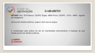 Q874007 Ano: 2018 Banca: CESPE Órgão: ABIN Prova: CESPE - 2018 - ABIN - Agente
de Inteligência
Acerca dos direitos políticos, julgue o item que se segue.
A condenação pela prática de ato de improbidade administrativa é hipótese de que
resulta perda dos direitos políticos.
( ) CERTO
(X) ERRADO
GABARITO
 