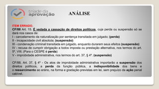 ITEM ERRADO.
CF/88 Art. 15. É vedada a cassação de direitos políticos, cuja perda ou suspensão só se
dará nos casos de:
I - cancelamento da naturalização por sentença transitada em julgado; (perda)
II - incapacidade civil absoluta; (suspensão)
III - condenação criminal transitada em julgado, enquanto durarem seus efeitos (suspensão)
IV - recusa de cumprir obrigação a todos imposta ou prestação alternativa, nos termos do art.
5º, VIII; (Para o CESPE é perda)
V - improbidade administrativa, nos termos do art. 37, § 4º. (suspensão)
CF/88, Art. 37, § 4º - Os atos de improbidade administrativa importarão a suspensão dos
direitos políticos, a perda da função pública, a indisponibilidade dos bens e
o ressarcimento ao erário, na forma e gradação previstas em lei, sem prejuízo da ação penal
cabível.
ANÁLISE
 