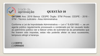 Q872906 Ano: 2018 Banca: CESPE Órgão: STM Provas: CESPE - 2018 -
STM - Técnico Judiciário - Área Administrativa
Conforme a Lei de Improbidade Administrativa — Lei n.º 8.429/1992 —, se um
agente público regularmente processado e condenado por ter causado lesão
ao patrimônio público vier a falecer antes de submeter-se às penalidades que
lhe tiverem sido impostas, estas não poderão afetar os seus sucessores,
tampouco atingir a herança.
( ) CERTO
( ) ERRADO
QUESTÃO 10
 