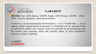 Q872906 Ano: 2018 Banca: CESPE Órgão: STM Provas: CESPE - 2018 -
STM - Técnico Judiciário - Área Administrativa
Conforme a Lei de Improbidade Administrativa — Lei n.º 8.429/1992 —, se um
agente público regularmente processado e condenado por ter causado lesão
ao patrimônio público vier a falecer antes de submeter-se às penalidades que
lhe tiverem sido impostas, estas não poderão afetar os seus sucessores,
tampouco atingir a herança.
( ) CERTO
( X) ERRADO
GABARITO
 