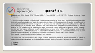Q936094 Ano: 2018 Banca: CESPE Órgão: MPE-PI Prova: CESPE - 2018 - MPE-PI - Analista Ministerial - Área
Processual
O estado do Piauí concedeu incentivo fiscal a determinada organização social (OS), visando fomentar a execução
de projeto social voltado à preservação do meio ambiente. Assim, foi firmado contrato de gestão para o fomento e
a execução de atividades, ficando consignado no ajuste que o ente federado repassaria verba pública à OS. No
início da execução da parceria, a OS contratou, sem concurso público, um profissional para trabalhar na área de
atuação da OS. No exercício de suas funções, esse profissional, com o auxílio de um servidor público estadual,
permitiu que sua esposa utilizasse, para fins particulares, parte da verba pública transferida pela administração
pública à entidade. O Ministério Público, ao tomar ciência do fato, requereu ao juízo competente medida cautelar
de indisponibilidade de bens do trabalhador contratado e do servidor público que o havia auxiliado.
Com relação a essa situação hipotética, julgue o item a seguir.
De acordo com o Superior Tribunal de Justiça, havendo indícios da prática de ato de improbidade, é cabível o
deferimento de medida cautelar de indisponibilidade de bens, sendo presumido o requisito do periculum in mora.
( ) CERTO
( ) ERRADO
QUESTÃO 02
 