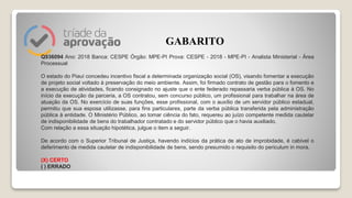 Q936094 Ano: 2018 Banca: CESPE Órgão: MPE-PI Prova: CESPE - 2018 - MPE-PI - Analista Ministerial - Área
Processual
O estado do Piauí concedeu incentivo fiscal a determinada organização social (OS), visando fomentar a execução
de projeto social voltado à preservação do meio ambiente. Assim, foi firmado contrato de gestão para o fomento e
a execução de atividades, ficando consignado no ajuste que o ente federado repassaria verba pública à OS. No
início da execução da parceria, a OS contratou, sem concurso público, um profissional para trabalhar na área de
atuação da OS. No exercício de suas funções, esse profissional, com o auxílio de um servidor público estadual,
permitiu que sua esposa utilizasse, para fins particulares, parte da verba pública transferida pela administração
pública à entidade. O Ministério Público, ao tomar ciência do fato, requereu ao juízo competente medida cautelar
de indisponibilidade de bens do trabalhador contratado e do servidor público que o havia auxiliado.
Com relação a essa situação hipotética, julgue o item a seguir.
De acordo com o Superior Tribunal de Justiça, havendo indícios da prática de ato de improbidade, é cabível o
deferimento de medida cautelar de indisponibilidade de bens, sendo presumido o requisito do periculum in mora.
(X) CERTO
( ) ERRADO
GABARITO
 
