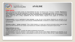ITEM CERTO.
"Para a decretação da medida cautelar de indisponibilidade dos bens, nos termos do art. 7º da Lei n. 8.429/92, dispensa-se a
demonstração do risco de dano (periculum in mora) em concreto, que é presumido pela norma, bastando ao demandante
deixar evidenciada a relevância do direito (fumus boni iuris)relativamente à configuração do ato de improbidade e à sua
autoria (AgRg nos EDcl no REsp 1322694/PA, Rel. Min. Humberto Martins, Segunda Turma, julgado em 23/10/2012, DJe
30/10/2012)"
É desnecessária a prova do periculum in mora concreto, ou seja, de que os réus estariam dilapidando seu patrimônio, ou na
iminência de fazê-lo, exigindo-se apenas a demonstração de fumus boni iuris, consistente em fundados indícios da prática de atos
de improbidade;
Periculum In Mora = “perigo na demora”. Para o direito brasileiro, é o receio que a demora da decisão judicial cause um dano
grave ou de difícil reparação ao bem tutelado. Isso frustraria por completo a apreciação ou execução da ação principal.
Indisponibilidade dos bens:
- Medida cautelar (não é sanção)
- Pode ser decretada ainda que o acusado não esteja se desfazendo de seus bens;
- É desnecessária a prova do periculum in mora concreto, ou seja, de que os réus estejam dilapidando seu patrimônio, ou na
iminência de fazê-lo, exigindo-se apenas a demonstração de fumus boni iuris (sinal ou indício de que o direito pleiteado de fato
existe).
ANÁLISE
 