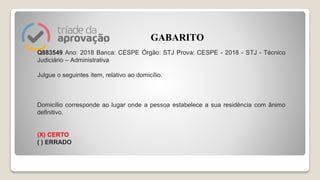 Q883549 Ano: 2018 Banca: CESPE Órgão: STJ Prova: CESPE - 2018 - STJ - Técnico
Judiciário – Administrativa
Julgue o seguintes item, relativo ao domicílio.
Domicílio corresponde ao lugar onde a pessoa estabelece a sua residência com ânimo
definitivo.
(X) CERTO
( ) ERRADO
GABARITO
 