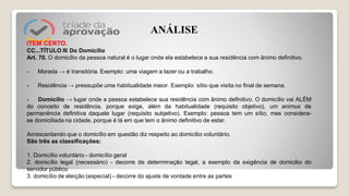 ITEM CERTO.
CC...TÍTULO III Do Domicílio
Art. 70. O domicílio da pessoa natural é o lugar onde ela estabelece a sua residência com ânimo definitivo.
- Morada → é transitória. Exemplo: uma viagem a lazer ou a trabalho.
- Residência → pressupõe uma habitualidade maior. Exemplo: sítio que visita no final de semana.
- Domicílio → lugar onde a pessoa estabelece sua residência com ânimo definitivo. O domicílio vai ALÉM
do conceito de residência, porque exige, além da habitualidade (requisito objetivo), um animus de
permanência definitiva daquele lugar (requisito subjetivo). Exemplo: pessoa tem um sítio, mas considera-
se domiciliada na cidade, porque é lá em que tem o ânimo definitivo de estar.
Acrescentando que o domicílio em questão diz respeito ao domicílio voluntário.
São três as classificações:
1. Domicílio voluntário - domicílio geral
2. domicílio legal (necessário) - decorre de determinação legal, a exemplo da exigência de domicilio do
servidor público
3. domicílio de eleição (especial) - decorre do ajuste de vontade entre as partes
ANÁLISE
 