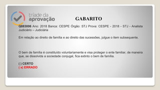 Q883006 Ano: 2018 Banca: CESPE Órgão: STJ Prova: CESPE - 2018 - STJ - Analista
Judiciário – Judiciária
Em relação ao direito de família e ao direito das sucessões, julgue o item subsequente.
O bem de família é constituído voluntariamente e visa proteger o ente familiar, de maneira
que, se dissolvida a sociedade conjugal, fica extinto o bem de família.
( ) CERTO
( x) ERRADO
GABARITO
 