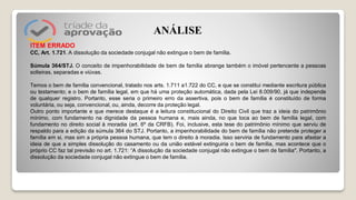 ITEM ERRADO
CC, Art. 1.721. A dissolução da sociedade conjugal não extingue o bem de família.
Súmula 364/STJ. O conceito de impenhorabilidade de bem de família abrange também o imóvel pertencente a pessoas
solteiras, separadas e viúvas.
Temos o bem de família convencional, tratado nos arts. 1.711 a1.722 do CC, e que se constitui mediante escritura pública
ou testamento; e o bem de família legal, em que há uma proteção automática, dada pela Lei 8.009/90, já que independe
de qualquer registro. Portanto, esse seria o primeiro erro da assertiva, pois o bem de família é constituído de forma
voluntária, ou seja, convencional, ou, ainda, decorre da proteção legal.
Outro ponto importante e que merece destaque é a leitura constitucional do Direito Civil que traz a ideia do patrimônio
mínimo, com fundamento na dignidade da pessoa humana e, mais ainda, no que toca ao bem de família legal, com
fundamento no direito social à moradia (art. 6º da CRFB). Foi, inclusive, esta tese do patrimônio mínimo que serviu de
respaldo para a edição da súmula 364 do STJ. Portanto, a impenhorabilidade do bem de família não pretende proteger a
família em si, mas sim a própria pessoa humana, que tem o direito à moradia. Isso serviria de fundamento para afastar a
ideia de que a simples dissolução do casamento ou da união estável extinguiria o bem de família, mas acontece que o
próprio CC faz tal previsão no art. 1.721: “A dissolução da sociedade conjugal não extingue o bem de família". Portanto, a
dissolução da sociedade conjugal não extingue o bem de família.
ANÁLISE
 