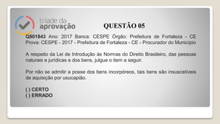 Q801843 Ano: 2017 Banca: CESPE Órgão: Prefeitura de Fortaleza - CE
Prova: CESPE - 2017 - Prefeitura de Fortaleza - CE - Procurador do Município
A respeito da Lei de Introdução às Normas do Direito Brasileiro, das pessoas
naturais e jurídicas e dos bens, julgue o item a seguir.
Por não se admitir a posse dos bens incorpóreos, tais bens são insuscetíveis
de aquisição por usucapião.
( ) CERTO
( ) ERRADO
QUESTÃO 05
 