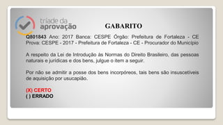 Q801843 Ano: 2017 Banca: CESPE Órgão: Prefeitura de Fortaleza - CE
Prova: CESPE - 2017 - Prefeitura de Fortaleza - CE - Procurador do Município
A respeito da Lei de Introdução às Normas do Direito Brasileiro, das pessoas
naturais e jurídicas e dos bens, julgue o item a seguir.
Por não se admitir a posse dos bens incorpóreos, tais bens são insuscetíveis
de aquisição por usucapião.
(X) CERTO
( ) ERRADO
GABARITO
 