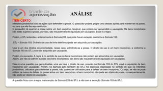 ITEM CERTO
Interditos proibitórios são as ações que defendem a posse. O possuidor poderá propor uma dessas ações para manter-se na posse,
ou para que ela lhe seja restituída.
O possuidor irá exercer a posse sobre um bem corpóreo, tangível, que poderá ser apreendido e usucapido. Os bens incorpóreos
não estão sujeitos à posse, por isso, são insuscetíveis de aquisição por usucapião. Essa é a regra.
Porém, o STJ entendeu, anteriormente à Súmula 228, que pode haver exceção, conforme a Súmula 193:
STJ – Súmula 193: O direito de uso de linha telefônica pode ser adquirido por usucapião.
Usar é um dos direitos da propriedade, nesse caso, admitindo-se a posse. O direito de uso é um bem incorpóreo, e conforme a
Súmula 193 do STJ, pode ser adquirido por usucapião.
Porém, é a exceção. A regra é no sentido de que os bens incorpóreos não podem ser adquiridos por usucapião.
Assim, por não se admitir a posse dos bens incorpóreos, tais bens são insuscetíveis de aquisição por usucapião.
Essa é uma questão que gera dúvidas, uma vez que o direito de uso, previsto na Súmula 193 do STJ prevê a aquisição de bem
incorpóreo por usucapião. Porém, na Súmula 228, também do STJ, há expressa disposição no sentido de que os interditos
proibitórios, utilizados para defender a posse, não podem ser utilizados para a defesa de bem incorpóreo. Ou seja, se não se pode
utilizar os meios de defesa da posse sobre um bem incorpóreo, o bem incorpóreo não pode ser objeto de posse, consequentemente,
não pode ser objeto de usucapião.
A questão ficou com a regra, mais ampla, da Súmula 228 do STJ, e não com a exceção (Súmula 193 do STJ).
ANÁLISE
 