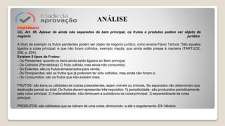 ITEM ERRADO.
CC, Art. 95. Apesar de ainda não separados do bem principal, os frutos e produtos podem ser objeto de
negócio jurídico
A título de exemplo os frutos pendentes podem ser objeto de negócio jurídico, como ensina Flávio Tartuce "São aqueles
ligados a coisa principal, e que não foram colhidos, exemplo maçãs, que ainda estão presas à macieira (TARTUCE,
206, p. 204).
Existem 5 tipos de Frutos:
- Os Pendentes: quando os bens ainda estão ligados ao Bem principal;
- Os Colhidos (Percebidos): O fruto colhido, mas ainda não consumido;
- Os Estantes: são os frutos armazenados para venda;
- Os Percipiendos: são os frutos que já poderiam ter sido colhidos, mas ainda não foram; e
- Os Consumidos: são os frutos que não existem mais.
FRUTOS- são bens ou utilidades de outras preexistentes, sejam móveis ou imóveis. Se separados não determinam sua
destruição parcial ou total. Os frutos devem apresentar três requisitos: 1) periodicidade- são produzidos periodicamente
pela coisa principal, 2) Inalterabilidade- não diminuem a substância da coisa principal, 3) separabilidade da coisa
principal.
PRODUTOS- são utilidades que se retiram de uma coisa, diminuindo- a até o esgotamento. EX: Minério
ANÁLISE
 