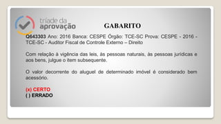 Q643303 Ano: 2016 Banca: CESPE Órgão: TCE-SC Prova: CESPE - 2016 -
TCE-SC - Auditor Fiscal de Controle Externo – Direito
Com relação à vigência das leis, às pessoas naturais, às pessoas jurídicas e
aos bens, julgue o item subsequente.
O valor decorrente do aluguel de determinado imóvel é considerado bem
acessório.
(x) CERTO
( ) ERRADO
GABARITO
 