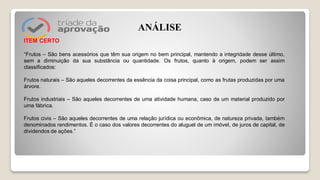 ITEM CERTO
“Frutos – São bens acessórios que têm sua origem no bem principal, mantendo a integridade desse último,
sem a diminuição da sua substância ou quantidade. Os frutos, quanto à origem, podem ser assim
classificados:
Frutos naturais – São aqueles decorrentes da essência da coisa principal, como as frutas produzidas por uma
árvore.
Frutos industriais – São aqueles decorrentes de uma atividade humana, caso de um material produzido por
uma fábrica.
Frutos civis – São aqueles decorrentes de uma relação jurídica ou econômica, de natureza privada, também
denominados rendimentos. É o caso dos valores decorrentes do aluguel de um imóvel, de juros de capital, de
dividendos de ações.”
ANÁLISE
 