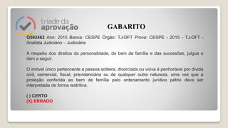 Q592462 Ano: 2015 Banca: CESPE Órgão: TJ-DFT Prova: CESPE - 2015 - TJ-DFT -
Analista Judiciário – Judiciária
A respeito dos direitos da personalidade, do bem de família e das sucessões, julgue o
item a seguir.
O imóvel único pertencente a pessoa solteira, divorciada ou viúva é penhorável por dívida
civil, comercial, fiscal, previdenciária ou de qualquer outra natureza, uma vez que a
proteção conferida ao bem de família pelo ordenamento jurídico pátrio deve ser
interpretada de forma restritiva.
( ) CERTO
(X) ERRADO
GABARITO
 