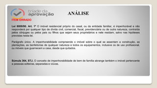ITEM ERRADO
Lei 8009/90. Art. 1º O imóvel residencial próprio do casal, ou da entidade familiar, é impenhorável e não
responderá por qualquer tipo de dívida civil, comercial, fiscal, previdenciária ou de outra natureza, contraída
pelos cônjuges ou pelos pais ou filhos que sejam seus proprietários e nele residam, salvo nas hipóteses
previstas nesta lei.
Parágrafo único. A impenhorabilidade compreende o imóvel sobre o qual se assentam a construção, as
plantações, as benfeitorias de qualquer natureza e todos os equipamentos, inclusive os de uso profissional,
ou móveis que guarnecem a casa, desde que quitados.
Súmula 364, STJ. O conceito de impenhorabilidade de bem de família abrange também o imóvel pertencente
a pessoas solteiras, separadas e viúvas.
ANÁLISE
 