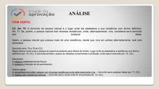 ITEM CERTO.
CC. Art. 70. O domicílio da pessoa natural é o lugar onde ela estabelece a sua residência com ânimo definitivo.
Art. 71. Se, porém, a pessoa natural tiver diversas residências, onde, alternadamente, viva, considerar-se-á domicílio
seu qualquer delas.
Assim, a pessoa natural que possua mais de uma residência, desde que viva em ambas alternadamente, terá dois
domicílios.
Domicílio (arts. 70 a 78 do CC).
Regra básica: local onde a pessoa se presume presente para efeitos de direito. Lugar onde se estabelece a residência com ânimo
definitivo (art. 70, CC). É domicílio também, quanto às relações concernentes à profissão, onde esta é exercida (art. 72, CC).
Elementos:
a) objetivo (estabelecimento físico);
b) subjetivo (intenção de ali permanecer).
Outras regras:
a) pluralidade domiciliar: pessoa com diversas residências onde alternadamente viva → domicílio será qualquer delas (art. 71, CC);
b) pessoa sem residência habitual → domicílio será o local onde for encontrada (art. 73, CC).
ANÁLISE
 