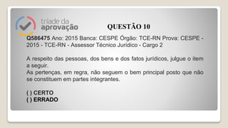 Q586475 Ano: 2015 Banca: CESPE Órgão: TCE-RN Prova: CESPE -
2015 - TCE-RN - Assessor Técnico Jurídico - Cargo 2
A respeito das pessoas, dos bens e dos fatos jurídicos, julgue o item
a seguir.
As pertenças, em regra, não seguem o bem principal posto que não
se constituem em partes integrantes.
( ) CERTO
( ) ERRADO
QUESTÃO 10
 