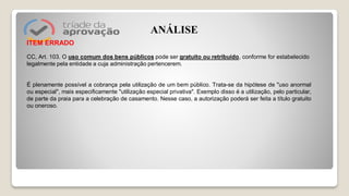 ITEM ERRADO
CC, Art. 103. O uso comum dos bens públicos pode ser gratuito ou retribuído, conforme for estabelecido
legalmente pela entidade a cuja administração pertencerem.
É plenamente possível a cobrança pela utilização de um bem público. Trata-se da hipótese de "uso anormal
ou especial", mais especificamente "utilização especial privativa". Exemplo disso é a utilização, pelo particular,
de parte da praia para a celebração de casamento. Nesse caso, a autorização poderá ser feita a título gratuito
ou oneroso.
ANÁLISE
 