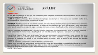 ITEM CERTO.
CC. Art. 93. São pertenças os bens que, não constituindo partes integrantes, se destinam, de modo duradouro, ao uso, ao serviço
ou ao aformoseamento de outro.
Art. 94. Os negócios jurídicos que dizem respeito ao bem principal não abrangem as pertenças, salvo se o contrário resultar da lei,
da manifestação de vontade, ou das circunstâncias do caso.
PERTENÇA: A pertença, apesar de ser um bem acessório, em regra, não segue o bem principal, pois se diferencia dos acessórios
propriamente ditos (frutos, produtos e benfeitorias). As pertenças não integram o bem, logo, não se aplica a regra aplicada aos
outros tipos de acessórios, ou seja, não segue o principal, não recebe a mesma classificação jurídica do bem principal, e por ai vai.
Exemplo: A televisão em relação a casa é um bem acessório, classificado como pertença, pois a venda da casa não pressupõe a
venda da televisão. Do mesmo modo, a classificação de bem imóvel da casa não implica ser a televisão um bem imóvel.
Ensina Maria Helena Diniz que a pertenças “são bens que se acrescem, como acessórios à coisa principal, daí serem
considerados como res annexa (coisa anexada). Portanto, são bens acessórios sui generis destinados, de modo
duradouro, a conservar ou facilitar o uso ou prestar serviço ou, ainda, a servir de adorno ao bem principal, sem ser parte
integrante. (...).
Apesar de acessórios, conservam sua individualidade e autonomia, tendo
apenas como principal uma subordinação econômico-jurídica, pois sem haver qualquer incorporação vinculam-se ao principal
para que atinja suas finalidades. São pertenças todos os bens móveis que o proprietário, intencionalmente, empregar na
exploração industrial de um imóvel, no seu aformoseamento ou na sua comodidade”.
FONTE: Flávio Tártuce.
ANÁLISE
 