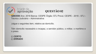 Q883550 Ano: 2018 Banca: CESPE Órgão: STJ Prova: CESPE - 2018 - STJ -
Técnico Judiciário – Administrativa
Julgue o seguintes item, relativo ao domicílio.
Têm domicílio necessário o incapaz, o servidor público, o militar, o marítimo e
o preso.
( ) CERTO
( ) ERRADO
QUESTÃO 02
 